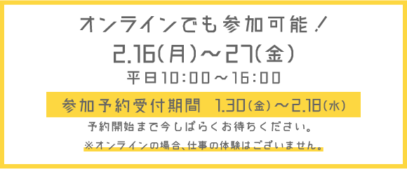 オンラインでも参加可能！2月16日（月）から27日（金）平日10時から16時まで開催。参加予約受付は1月30日（金）から2月18日（水）まで！予約開始まで今しばらくお待ちください。※オンラインの場合、仕事の体験はございません。